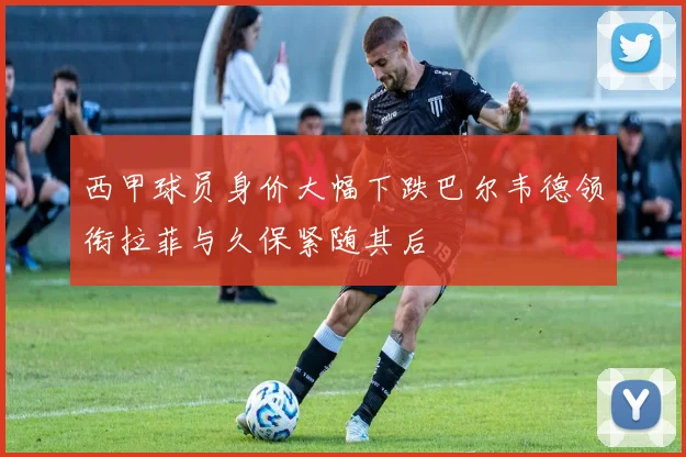 西甲球员身价大幅下跌巴尔韦德领衔拉菲与久保紧随其后
