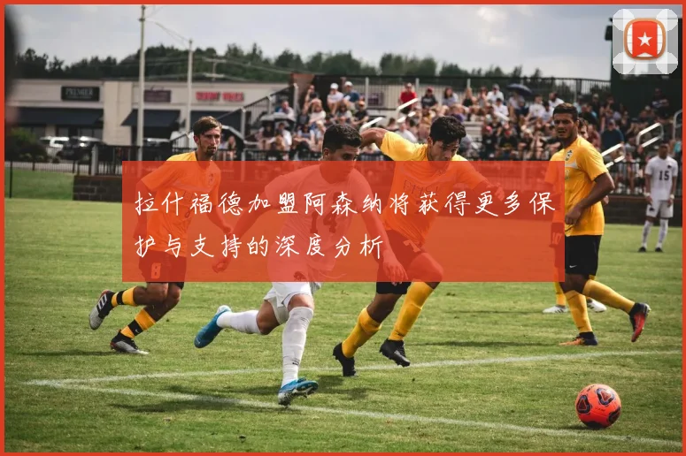 拉什福德加盟阿森纳将获得更多保护与支持的深度分析