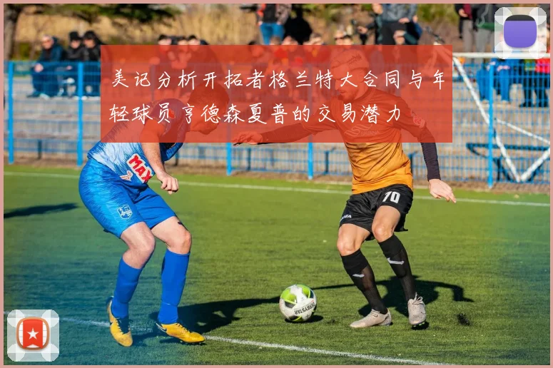 美记分析开拓者格兰特大合同与年轻球员亨德森夏普的交易潜力