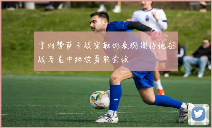 亨利赞萨卡战富勒姆表现期待他在战马竞中继续勇敢尝试