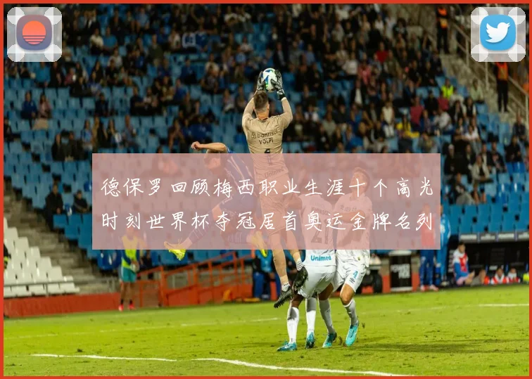 德保罗回顾梅西职业生涯十个高光时刻世界杯夺冠居首奥运金牌名列第四