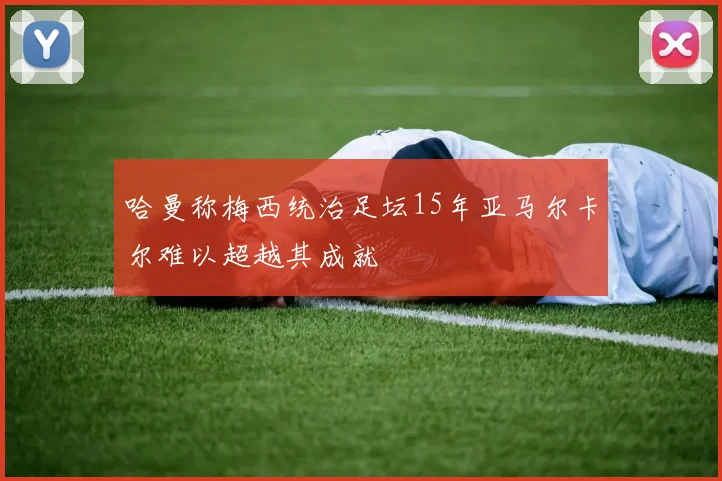 哈曼称梅西统治足坛15年亚马尔卡尔难以超越其成就