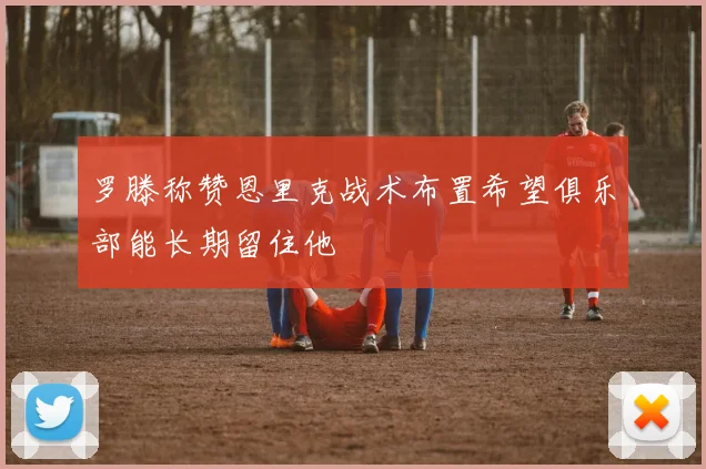 罗滕称赞恩里克战术布置希望俱乐部能长期留住他