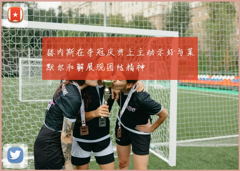 赫内斯在夺冠庆典上主动示好与莱默尔和解展现团结精神