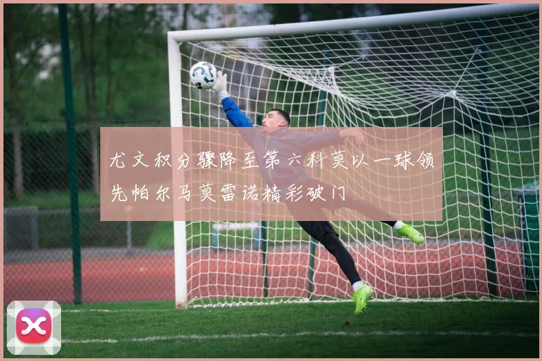 尤文积分骤降至第六科莫以一球领先帕尔马莫雷诺精彩破门