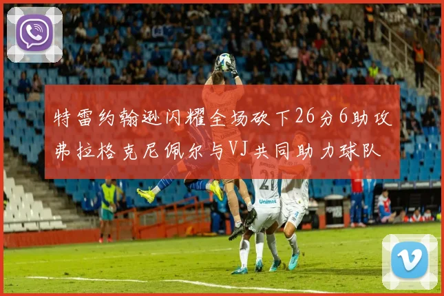 特雷约翰逊闪耀全场砍下26分6助攻弗拉格克尼佩尔与VJ共同助力球队表现出色