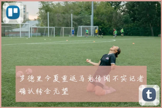 罗德里今夏重返马竞传闻不实记者确认转会无望