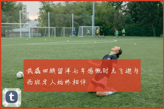 武磊回顾留洋七年感慨时光飞逝与西班牙人始终相伴