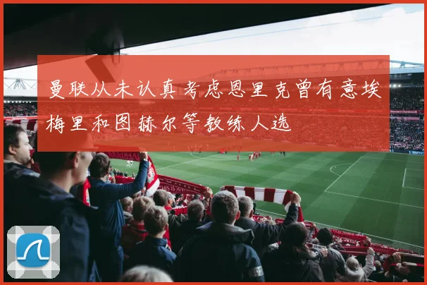 曼联从未认真考虑恩里克曾有意埃梅里和图赫尔等教练人选