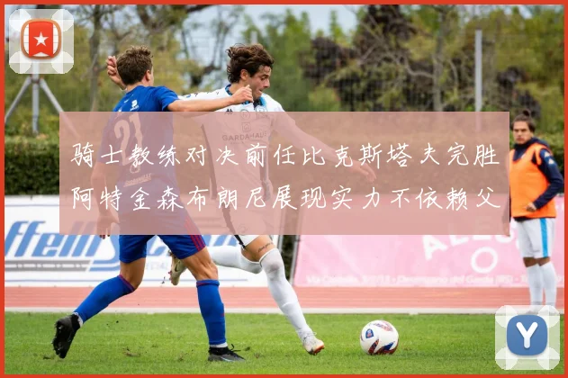骑士教练对决前任比克斯塔夫完胜阿特金森布朗尼展现实力不依赖父亲