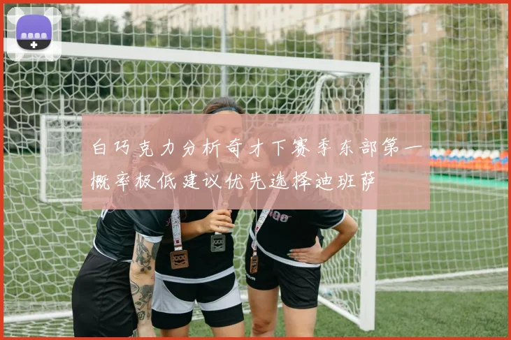 白巧克力分析奇才下赛季东部第一概率极低建议优先选择迪班萨