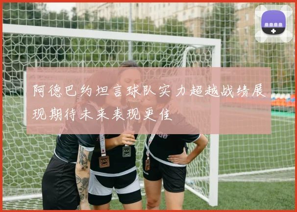 阿德巴约坦言球队实力超越战绩展现期待未来表现更佳