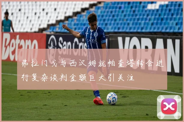 弗拉门戈与西汉姆就帕奎塔转会进行复杂谈判金额巨大引关注