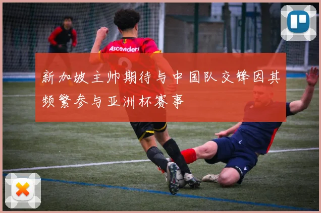 新加坡主帅期待与中国队交锋因其频繁参与亚洲杯赛事
