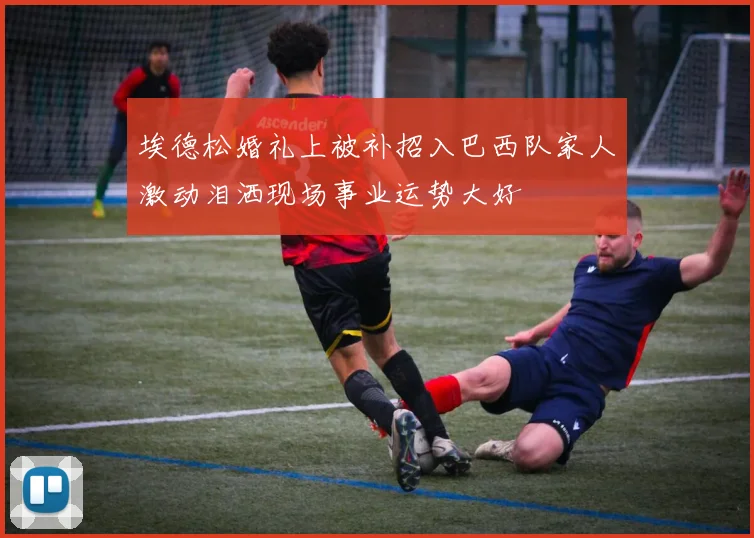 埃德松婚礼上被补招入巴西队家人激动泪洒现场事业运势大好