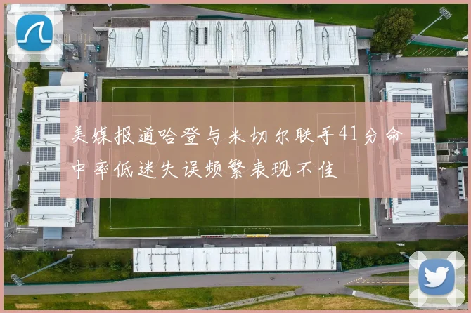 美媒报道哈登与米切尔联手41分命中率低迷失误频繁表现不佳