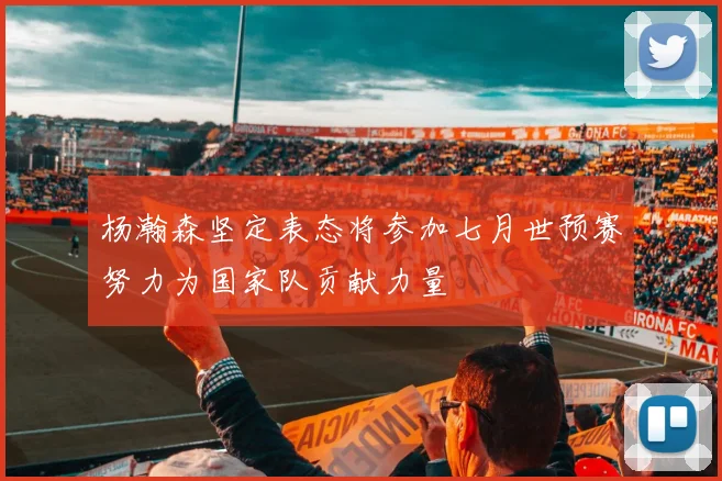 杨瀚森坚定表态将参加七月世预赛努力为国家队贡献力量