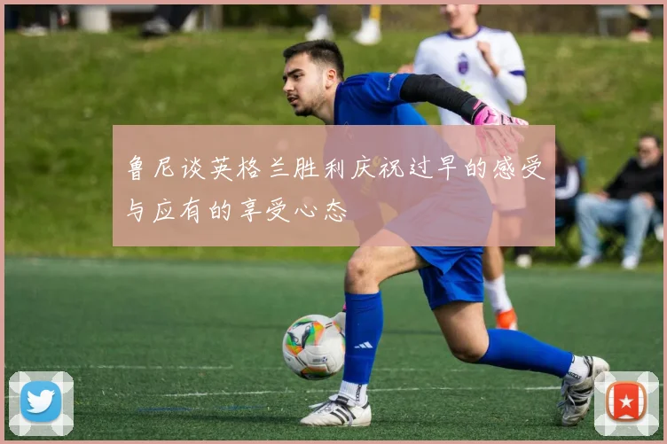 鲁尼谈英格兰胜利庆祝过早的感受与应有的享受心态