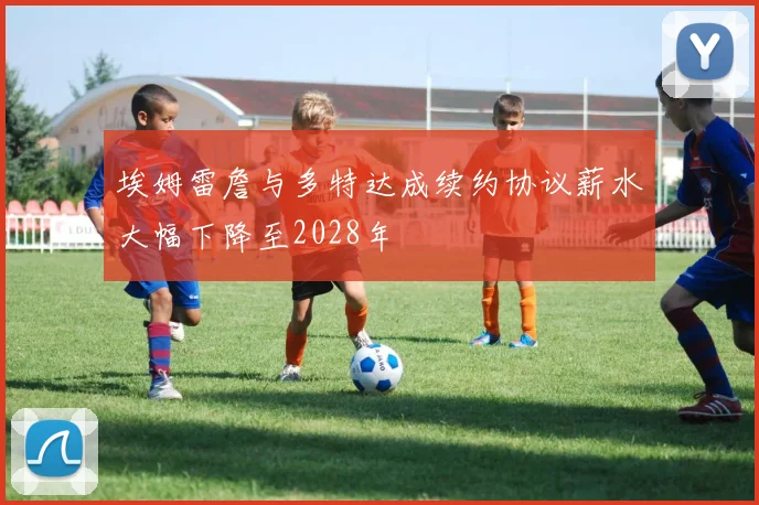 埃姆雷詹与多特达成续约协议薪水大幅下降至2028年