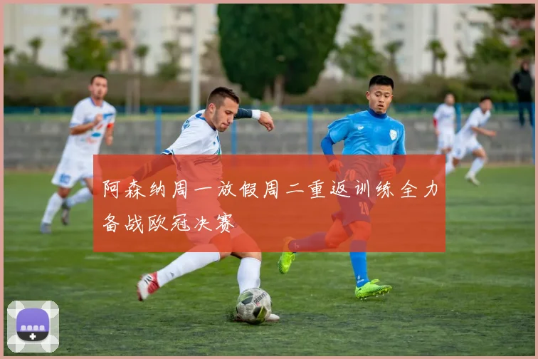 阿森纳周一放假周二重返训练全力备战欧冠决赛