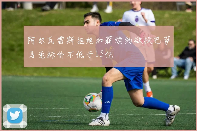 阿尔瓦雷斯拒绝加薪续约欲投巴萨马竞标价不低于15亿