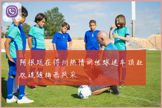 阿根廷在得州热情训练球迷车顶狂欢追随梅西风采