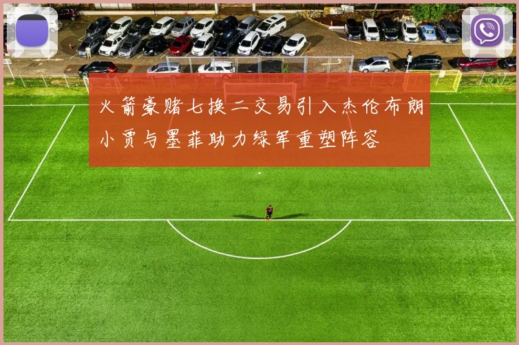 火箭豪赌七换二交易引入杰伦布朗小贾与墨菲助力绿军重塑阵容
